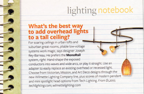 What’s the best way to add overhead lights to a tall ceiling? For soaring ceilings in urban lofts and suburban great rooms, pliable low-voltage systems work magic, says designer Rey-Barreau. He prefers the Monorail system, right. Hand-shape the exposed conductors into waves and wide arcs, or play it straight. Use an adapter to easily replace an existing overhead or recessed light. Choose from Victorian, Mission, and Arts and Crafts Style designs through the new Wilmette Lighting Company line, plus scores of modern pendants and mini spotlight head options from Tech Lighting. Lighting Notebook, Better Homes and Gardens October 2007